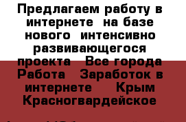 Предлагаем работу в интернете, на базе нового, интенсивно-развивающегося проекта - Все города Работа » Заработок в интернете   . Крым,Красногвардейское